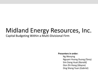 Midland Energy Resources, Inc. 
Capital Budgeting Within a Multi-Divisional Firm 
Presenters in order: 
Ng Wenying 
Nguyen Huong Duong (Tony) 
Sim Siang Huat (Ronald) 
Oon Zhi Xiang (Wayne) 
Ong Sheng Yuan (Gabriel) 
 
