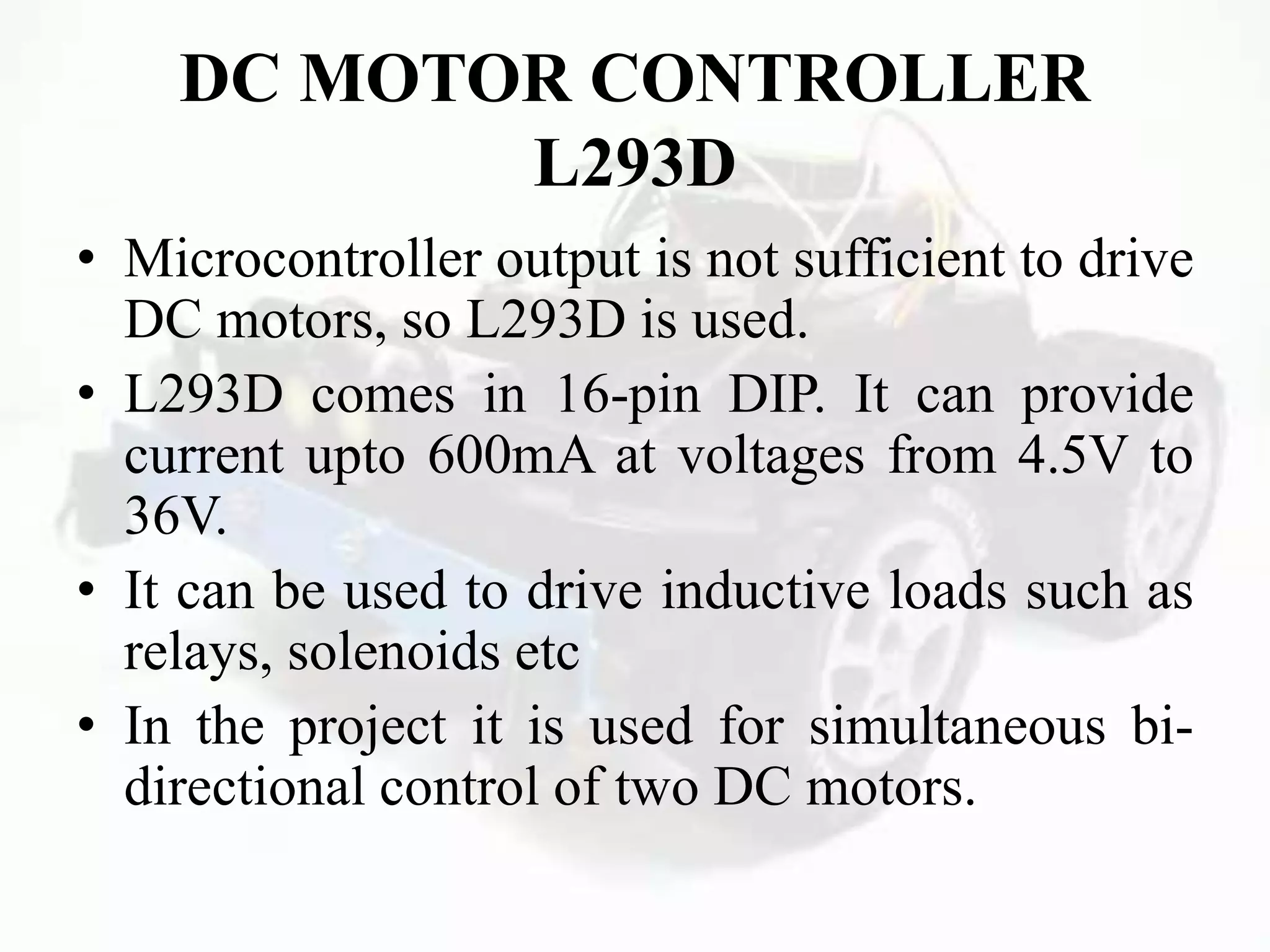 DC MOTOR CONTROLLER
L293D
• Microcontroller output is not sufficient to drive
DC motors, so L293D is used.
• L293D comes in 16-pin DIP. It can provide
current upto 600mA at voltages from 4.5V to
36V.
• It can be used to drive inductive loads such as
relays, solenoids etc
• In the project it is used for simultaneous bi-
directional control of two DC motors.
 
