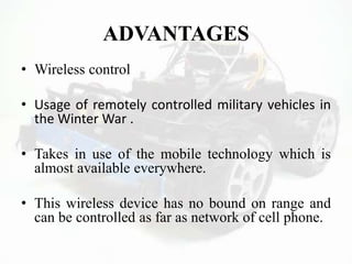 ADVANTAGES
• Wireless control
• Usage of remotely controlled military vehicles in
the Winter War .
• Takes in use of the mobile technology which is
almost available everywhere.
• This wireless device has no bound on range and
can be controlled as far as network of cell phone.
 