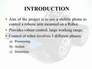 INTRODUCTION
• Aim of the project is to use a mobile phone to
control a robotic arm mounted on a Robot.
• Provides robust control, large working range.
• Control of robot involves 3 different phases:
a) Processing
b) Action
c) Detection
 