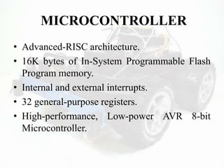 MICROCONTROLLER
• Advanced-RISC architecture.
• 16K bytes of In-System Programmable Flash
Program memory.
• Internal and external interrupts.
• 32 general-purpose registers.
• High-performance, Low-power AVR 8-bit
Microcontroller.
 