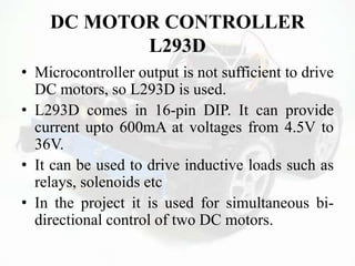DC MOTOR CONTROLLER
L293D
• Microcontroller output is not sufficient to drive
DC motors, so L293D is used.
• L293D comes in 16-pin DIP. It can provide
current upto 600mA at voltages from 4.5V to
36V.
• It can be used to drive inductive loads such as
relays, solenoids etc
• In the project it is used for simultaneous bi-
directional control of two DC motors.
 