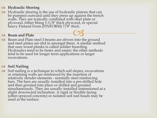 
 Hydraulic Shoring
 Hydraulic shoring is the use of hydraulic pistons that can
be pumped outward until they press up against the trench
walls. They are typically combined with steel plate or
plywood, either being 1-1/8" thick plywood, or special
heavy Finland Form (FINFORM) 7/8" thick.
 Beam and Plate
 Beam and Plate steel I-beams are driven into the ground
and steel plates are slid in amongst them. A similar method
that uses wood planks is called soldier boarding.
Hydraulics tend to be faster and easier; the other methods
tend to be used for longer term applications or larger
excavations.
 Soil Nailing
 Soil nailing is a technique in which soil slopes, excavations
or retaining walls are reinforced by the insertion of
relatively slender elements - normally steel reinforcing
bars. The bars are usually installed into a pre-drilled hole
and then grouted into place or drilled and grouted
simultaneously. They are usually installed untensioned at a
slight downward inclination. A rigid or flexible facing
(often sprayed concrete) or isolated soil nail heads may be
used at the surface.
 