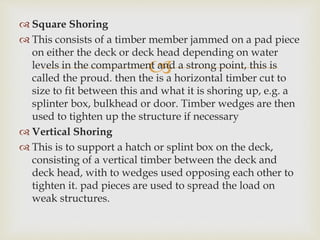 
 Square Shoring
 This consists of a timber member jammed on a pad piece
on either the deck or deck head depending on water
levels in the compartment and a strong point, this is
called the proud. then the is a horizontal timber cut to
size to fit between this and what it is shoring up, e.g. a
splinter box, bulkhead or door. Timber wedges are then
used to tighten up the structure if necessary
 Vertical Shoring
 This is to support a hatch or splint box on the deck,
consisting of a vertical timber between the deck and
deck head, with to wedges used opposing each other to
tighten it. pad pieces are used to spread the load on
weak structures.
 