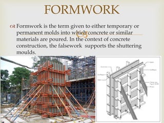 
 Formwork is the term given to either temporary or
permanent molds into which concrete or similar
materials are poured. In the context of concrete
construction, the falsework supports the shuttering
moulds.
FORMWORK
 