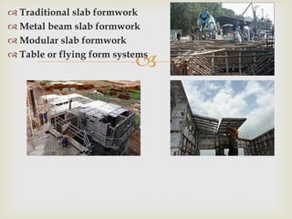 
 Traditional slab formwork
 Metal beam slab formwork
 Modular slab formwork
 Table or flying form systems
 