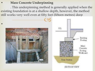 
• Mass Concrete Underpinning
. This underpinning method is generally applied when the
existing foundation is at a shallow depth, however, the method
still works very well even at fifty feet (fifteen metres) deep
•
 