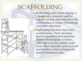 
 Scaffolding, also called staging, is
a temporary structure used to
support people and material in the
construction or repair of buildings
and other structures
 Scaffolding has been used since
ancient times. There are many
kinds of prefabricated, modular
system of metalpipes or tubes,
although it can be custom made
from other materials such as wood
and bamboo which is frequently
used in Southeast Asia
SCAFFOLDING
 