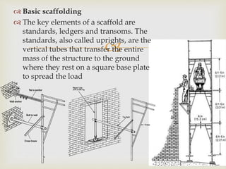 
 Basic scaffolding
 The key elements of a scaffold are
standards, ledgers and transoms. The
standards, also called uprights, are the
vertical tubes that transfer the entire
mass of the structure to the ground
where they rest on a square base plate
to spread the load
 