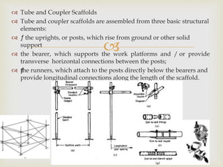 
 Tube and Coupler Scaffolds
 Tube and coupler scaffolds are assembled from three basic structural
elements:
 ƒ the uprights, or posts, which rise from ground or other solid
support
 the bearer, which supports the work platforms and / or provide
transverse horizontal connections between the posts;
 ƒthe runners, which attach to the posts directly below the bearers and
provide longitudinal connections along the length of the scaffold.
 