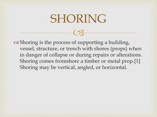
 Shoring is the process of supporting a building,
vessel, structure, or trench with shores (props) when
in danger of collapse or during repairs or alterations.
Shoring comes fromshore a timber or metal prop.[1]
Shoring may be vertical, angled, or horizontal.
SHORING
 