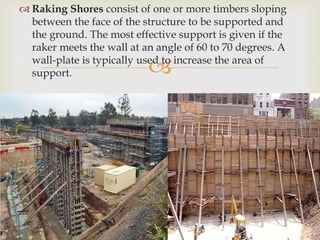 
 Raking Shores consist of one or more timbers sloping
between the face of the structure to be supported and
the ground. The most effective support is given if the
raker meets the wall at an angle of 60 to 70 degrees. A
wall-plate is typically used to increase the area of
support.
 