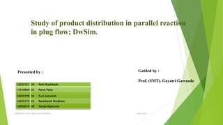 Study of product distribution in parallel reaction
in plug flow; DwSim.
12020121 30 Patil Rushikesh
11910969 33 Parth Patle
12020195 36 Puri Ashutosh
12020172 42 Rankhamb Shubham
12020015 48 Sanap Rajkumar
Presented by : Guided by :
Prof. (SMT). Gayatri Gawande
06-04-2022
CHEMICAL REACTION ENGINEERING 1
 