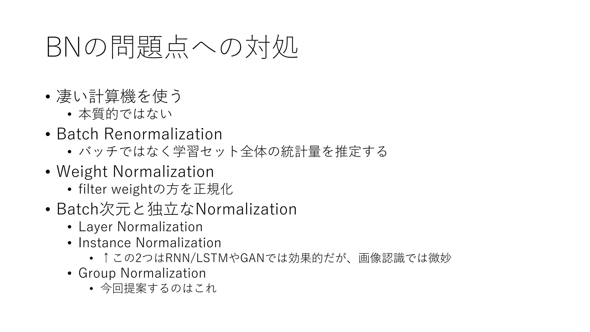 BNの問題点への対処
• 凄い計算機を使う
• 本質的ではない
• Batch Renormalization
• バッチではなく学習セット全体の統計量を推定する
• Weight Normalization
• filter weightの方を正規化
• Batch次元と独立なNormalization
• Layer Normalization
• Instance Normalization
• ↑この2つはRNN/LSTMやGANでは効果的だが、画像認識では微妙
• Group Normalization
• 今回提案するのはこれ
 