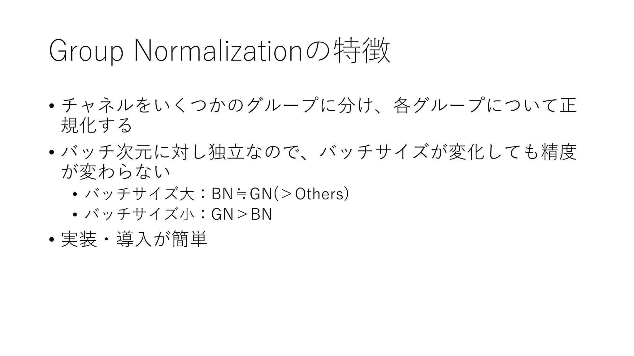 Group Normalizationの特徴
• チャネルをいくつかのグループに分け、各グループについて正
規化する
• バッチ次元に対し独立なので、バッチサイズが変化しても精度
が変わらない
• バッチサイズ大：BN≒GN(＞Others)
• バッチサイズ小：GN＞BN
• 実装・導入が簡単
 