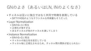 GNのよさ（あるいはLN, INのよくなさ）
• チャネルは互いに独立ではなく共同で特徴を表現している
• SIFTやHOGのようなクラシカルな特徴量もそうだった
• Layer Normalization
• GNのG=1に相当
• 正規化が強すぎる
• あるチャネルが他のチャネルを潰してしまう
• Instance Normalization
• GNのG=Cに相当
• チャネルの独立性を仮定している
• チャネル毎に正規化されるため、チャネル間の関係が捉えられない
 