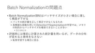 Batch Normalizationの問題点
• Batch Normalization(BN)はバッチサイズが小さい場合に著し
く精度が下がる
• バッチの統計量を正しく推定できなくなるため
• 高精細な画像を用いたDetectionやSegmentationの学習では、メモリ
の制約からバッチサイズを確保できないことが多い
• 2とか4とか
• 評価時には事前に計算された統計量を用いるが、データの分布
が変わると意味をなさない
• 転移学習する場合に困る
 