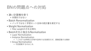 BNの問題点への対処
• 凄い計算機を使う
• 本質的ではない
• Batch Renormalization
• バッチではなく学習セット全体の統計量を推定する
• Weight Normalization
• filter weightの方を正規化
• Batch次元と独立なNormalization
• Layer Normalization
• Instance Normalization
• ↑この2つはRNN/LSTMやGANでは効果的だが、画像認識では微妙
• Group Normalization
• 今回提案するのはこれ
 