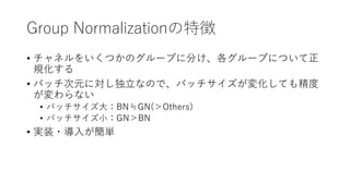 Group Normalizationの特徴
• チャネルをいくつかのグループに分け、各グループについて正
規化する
• バッチ次元に対し独立なので、バッチサイズが変化しても精度
が変わらない
• バッチサイズ大：BN≒GN(＞Others)
• バッチサイズ小：GN＞BN
• 実装・導入が簡単
 