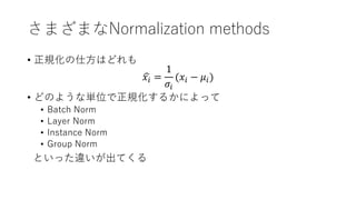 さまざまなNormalization methods
• 正規化の仕方はどれも
𝑥𝑖 =
1
𝜎𝑖
(𝑥𝑖 − 𝜇𝑖)
• どのような単位で正規化するかによって
• Batch Norm
• Layer Norm
• Instance Norm
• Group Norm
といった違いが出てくる
 