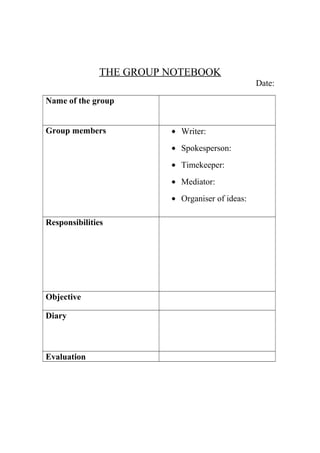 THE GROUP NOTEBOOK
Date:
Name of the group
Group members

• Writer:
• Spokesperson:
• Timekeeper:
• Mediator:
• Organiser of ideas:

Responsibilities

Objective
Diary

Evaluation

 