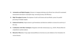 Latest Developments/Future
1) Automation and Digital Imaging: Advances in imaging technology and software have allowed for automated
measurement and analysis of precipitin rings, increasing accuracy and efficiency.
2) High-Throughput Systems: Development of multi-well formats and microfluidic systems for parallel
processing of multiple samples.
3) Enhanced Sensitivity: Improvements in gel formulations and detection methods to increase the sensitivity of
the assay.
4) Combination with Other Techniques: Integration with other immunoassays (e.g., ELISA, Western Blot) for
comprehensive protein analysis.
5) Biomarker Discovery: Using single immunodiffusion in the discovery and validation of new biomarkers for
various diseases.
 