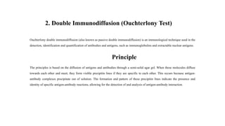 2. Double Immunodiffusion (Ouchterlony Test)
Ouchterlony double immunodiffusion (also known as passive double immunodiffusion) is an immunological technique used in the
detection, identification and quantification of antibodies and antigens, such as immunoglobulins and extractable nuclear antigens.
Principle
The principles is based on the diffusion of antigens and antibodies through a semi-solid agar gel. When these molecules diffuse
towards each other and meet, they form visible precipitin lines if they are specific to each other. This occurs because antigen-
antibody complexes precipitate out of solution. The formation and pattern of these precipitin lines indicate the presence and
identity of specific antigen-antibody reactions, allowing for the detection of and analysis of antigen-antibody interaction.
 