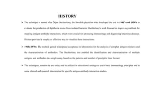 HISTORY
 The technique is named after Örjan Ouchterlony, the Swedish physician who developed the test in 1940’s and 1950’s to
evaluate the production of diphtheria toxins from isolated bacteria. Ouchterlony's work focused on improving methods for
studying antigen-antibody interactions, which were crucial for advancing immunology and diagnosing infectious diseases.
His test provided a simple yet effective way to visualize these interactions.
 1960s-1970s: The method gained widespread acceptance in laboratories for the analysis of complex antigen mixtures and
the characterization of antibodies. The Ouchterlony test enabled the identification and characterization of multiple
antigens and antibodies in a single assay, based on the patterns and number of precipitin lines formed.
 The techniques, remains in use today and its utilized in educational settings to teach basic immunology principles and in
some clinical and research laboratories for specific antigen-antibody interaction studies.
 