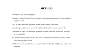 METHOD
1) Prepare an agar or agarose gel plate
2) Punch a series of wells into the gel in a specific pattern(commonly a central well surrounded by
peripheral wells)
3) A gel plate (usually agar or agarose) is cut to create a series of wells (holes).
4) Add antigen solution in one set of wells and the antibody solution to another set of wells.
5) Incubate the plates at an appropriate temperature to enable diffusion of antigens and antibodies
towards each other
6) If antibodies recognize the antigens, they interact to form immune complexes, resulting in a thin
white precipitin line in the gel.
7) The patterns of the precipitin lines is analyzed to determine the relationship between antigens and
antibodies
 