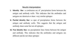 Results interpretation
i. Identity line –a continuous arc of precipitation forms between the
antigen and antibody wells. This indicates that the antibodies and
antigens are identical or share very similar epitopes
ii. Partial identity line –a spur of precipitation forms between the
antigen and antibody wells. This suggests that the antigen and
antibody share some but not all epitopes.
iii. Non identity line- no precipitation lines forms between the antigen
and antibody. This indicates that the antibodies and antigens are
different and do not share epitopes
 