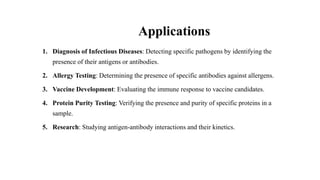 Applications
1. Diagnosis of Infectious Diseases: Detecting specific pathogens by identifying the
presence of their antigens or antibodies.
2. Allergy Testing: Determining the presence of specific antibodies against allergens.
3. Vaccine Development: Evaluating the immune response to vaccine candidates.
4. Protein Purity Testing: Verifying the presence and purity of specific proteins in a
sample.
5. Research: Studying antigen-antibody interactions and their kinetics.
 