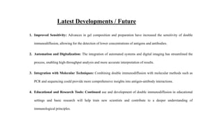 Latest Developments / Future
1. Improved Sensitivity: Advances in gel composition and preparation have increased the sensitivity of double
immunodiffusion, allowing for the detection of lower concentrations of antigens and antibodies.
2. Automation and Digitalization: The integration of automated systems and digital imaging has streamlined the
process, enabling high-throughput analysis and more accurate interpretation of results.
3. Integration with Molecular Techniques: Combining double immunodiffusion with molecular methods such as
PCR and sequencing could provide more comprehensive insights into antigen-antibody interactions.
4. Educational and Research Tools: Continued use and development of double immunodiffusion in educational
settings and basic research will help train new scientists and contribute to a deeper understanding of
immunological principles.
 