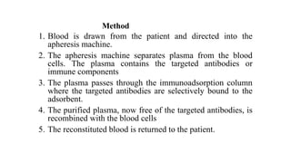Method
1. Blood is drawn from the patient and directed into the
apheresis machine.
2. The apheresis machine separates plasma from the blood
cells. The plasma contains the targeted antibodies or
immune components
3. The plasma passes through the immunoadsorption column
where the targeted antibodies are selectively bound to the
adsorbent.
4. The purified plasma, now free of the targeted antibodies, is
recombined with the blood cells
5. The reconstituted blood is returned to the patient.
 