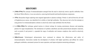 HISTORY
 (1960s-1970s):The concept of immunoadsorption emerged from the need to selectively remove specific antibodies from
the blood. While effective, it was non-selective, removing both harmful and beneficial plasma components.
 1970s: Researchers began exploring more targeted approaches to plasma exchange. Protein A, derived from the cell wall
of Staphylococcus aureus, was identified for its ability to bind IgG antibodies. This discovery led to the first attempts at
using protein A in immunoadsorption columns to selectively remove IgG antibodies from the blood.
 In (1980s-1990s):The technique gained traction in clinical settings for treating autoimmune diseases and preparing
patients for organ transplantation. The introduction of synthetic adsorbents and other protein-based adsorptive materials,
such as protein G and protein L, expanded the range of antibodies and immune complexes that could be selectively
removed.
 2000s-Present: Technological advancements have continued to enhance the effectiveness and safety of
immunoadsorption. Innovations include the development of columns with higher specificity and affinity for various
pathogenic antibodies, automated systems for easier operation, and improved patient monitoring techniques.
 