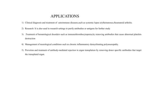 APPLICATIONS
1) Clinical diagnosis and treatment of autoimmune diseases,such as systemic lupus erythematosus,rheumatoid arthritis.
2) Research: It is also used in research settings to purify antibodies or antigens for further study
3) .Treatment of hematological disorders such as immunethrombocytopenia,by removing antibodies that cause abnormal platelets
destruction
4) Management of neurological conditions such as chronic inflammatory demyelinating polyneuropathy.
5) Prevetion and treatment of antibody-mediated rejection in organ transplation by removing donor specific antibodies that target
the transplated organ.
 