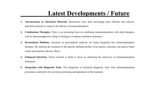 Latest Developments / Future
1. Advancements in Adsorbent Materials: Researchers have been developing more efficient and selective
adsorbent materials to improve the efficacy of immunoadsorption.
2. Combination Therapies: There is an increasing focus on combining immunoadsorption with other therapies,
such as immunosuppressive drugs or biologics, to enhance treatment outcomes.s
3. Personalized Medicine: Advances in personalized medicine are being integrated into immunoadsorption
therapies. By tailoring the treatment to the specific antibody profile of the patient, clinicians can achieve better
results and minimize adverse effects.
4. Enhanced Selectivity: Future research is likely to focus on enhancing the selectivity of immunoadsorption
techniques.
5. Integration with Diagnostic Tools: The integration of advanced diagnostic tools with immunoadsorption
procedures could allow for real-time monitoring and adjustment of the treatment.
 