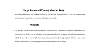 Single immunodiffusion( Mancini Test)
• Single Immunodiffusion, also known as the Mancini Test or Radial Immunodiffusion (RID), is an immunological
technique used to quantify the concentration of antigens in a sample.
Principle
• The principle is based on the diffusion of antigens and antibodies in a gel medium, leading to the formation of a
precipitation ring. In this test, an antibody is uniformly distributed within an agarose gel, and the antigen diffuses
radially from a well cut into the gel. The antigen-antibody interaction forms a precipitate, visible as a ring around
the well. The diameter of this ring is proportional to the concentration of the antigen.
 