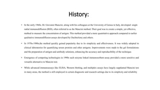 History:
• In the early 1960s, Dr. Giovanni Mancini, along with his colleagues at the University of Genoa in Italy, developed single
radial immunodiffusion (RID), often referred to as the Mancini method. Their goal was to create a simple, yet effective,
method to measure the concentration of antigen. This method provided a more quantitative approach compared to earlier
qualitative immunodiffusion assays developed by Ouchterlony and others.
• In 1970s-1980s,the method quickly gained popularity due to its simplicity and effectiveness. It was widely adopted in
clinical laboratories for quantifying serum proteins and other antigens. Improvements were made to the gel formulations
and the preparation of antigen and antibody solutions, enhancing the accuracy and reproducibility of the technique.
• Emergence of competing technologies in 1990s such enzyme linked immunosorbent assay provided a more sensitive and
versatile alternative to Mancini test.
• While advanced immunoassays like ELISA, Western blotting, and multiplex assays have largely supplanted Mancini test
in many areas, the method is still employed in certain diagnostic and research settings due to its simplicity and reliability
 