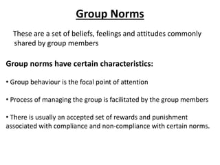 Group Norms
These are a set of beliefs, feelings and attitudes commonly
shared by group members
Group norms have certain characteristics:
• Group behaviour is the focal point of attention
• Process of managing the group is facilitated by the group members
• There is usually an accepted set of rewards and punishment
associated with compliance and non-compliance with certain norms.
 