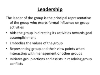 Leadership
The leader of the group is the principal representative
of the group who exerts formal influence on group
activities
• Aids the group in directing its activities towards goal
accomplishment
• Embodies the values of the group
• Representing group and their view points when
interacting with management or other groups
• Initiates group actions and assists in resolving group
conflicts
 