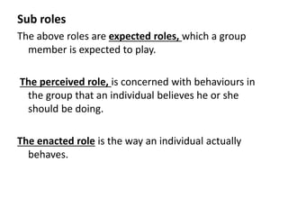 Sub roles
The above roles are expected roles, which a group
member is expected to play.
The perceived role, is concerned with behaviours in
the group that an individual believes he or she
should be doing.
The enacted role is the way an individual actually
behaves.
 