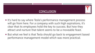 CONCLUSION
 It’s hard to say where Tesla's performance management process
will go from here. For a company with such high aspirations, it’s
clear that its employees hold the key to success. But how they
attract and nurture that talent seems to be a moveable feast.
 But what we feel is that Tesla should go back to engagement based
performance management model which was more practical.
 