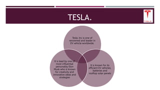TESLA.
Tesla. Inc is one of
renowned and leader in
EV vehicle worldwide.
It is known for its
efficient EV vehicles,
batteries and
rooftop solar panels
It is lead by one of
most influential
personality Elon
Musk who is known
for creativity and
innovative ideas and
strategies
 