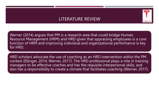 LITERATURE REVIEW
Werner (2014) argues that PM is a research area that could bridge Human
Resource Management (HRM) and HRD given that appraising employees is a core
function of HRM and improving individual and organizational performance is key
for HRD.
HRD scholars advocate the use of coaching as an HRD intervention within the PM
context (Ellinger, 2014; Werner, 2017). The HRD professional plays a role in training
managers to be effective coaches and has the requisite interpersonal skills, and
also has a responsibility to create a climate that facilitates coaching (Werner, 2017).
 