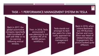 TASK – 1 PERFORMANCE MANAGEMENT SYSTEM IN TESLA
Back in 2017, the
global automotive
company reportedly
fired hundreds of
staff with little or no
no warning
following annual
reviews.
Then, in 2018, Tesla
announced it
was planning to cut
another 9% of its
46,000-person
workforce,
Tesla stands out
amongst its tech
star peers for a less
cushy approach to
performance
management
process.
Back in 2016, when
Juliana Bednarski
was HR Business
Partner and Louis
Efron was Head of
Global Employee
Engagement, the
picture looked quite
different.
 