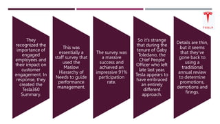 They
recognized the
importance of
engaged
employees and
their impact on
customer
engagement. In
response, they
created the
Tesla360
Summary.
This was
essentially a
staff survey that
used the
Maslow
Hierarchy of
Needs to guide
performance
management.
The survey was
a massive
success and
achieved an
impressive 91%
participation
rate.
So it's strange
that during the
tenure of Gaby
Toledano, the
Chief People
Officer who left
late last year,
Tesla appears to
have embraced
an entirely
different
approach.
Details are thin,
but it seems
that they've
gone back to
using a
traditional
annual review
to determine
promotions,
demotions and
firings.
 