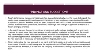 FINDINGS AND SUGGESTIONS
 Tesla's performance management approach has changed dramatically over the years. In the past, they
used a more engagement-focused approach that aimed to help employees reach the top of the self-
actualization pyramid. However, in recent years, they have switched to a more traditional annual review
process that determines promotions, demotions, and firings. This change in approach is likely due to
Tesla's changing priorities.
 In the past, they were focused on employee engagement and creating a positive work environment.
However, in recent years, they have become more focused on production and efficiency. As a result,
they have adopted a more performance-oriented approach to management. Tesla's performance
management approach has been praised by some and criticized by others. Some people believe that
the new approach is necessary for Tesla to achieve its production goals.
 Others believe that the new approach is too harsh and that it creates a stressful and competitive work
environment. It is still too early to say what the long-term impact of Tesla's performance management
approach will be. However, it is clear that the company is committed to finding a system that works for
them.
 
