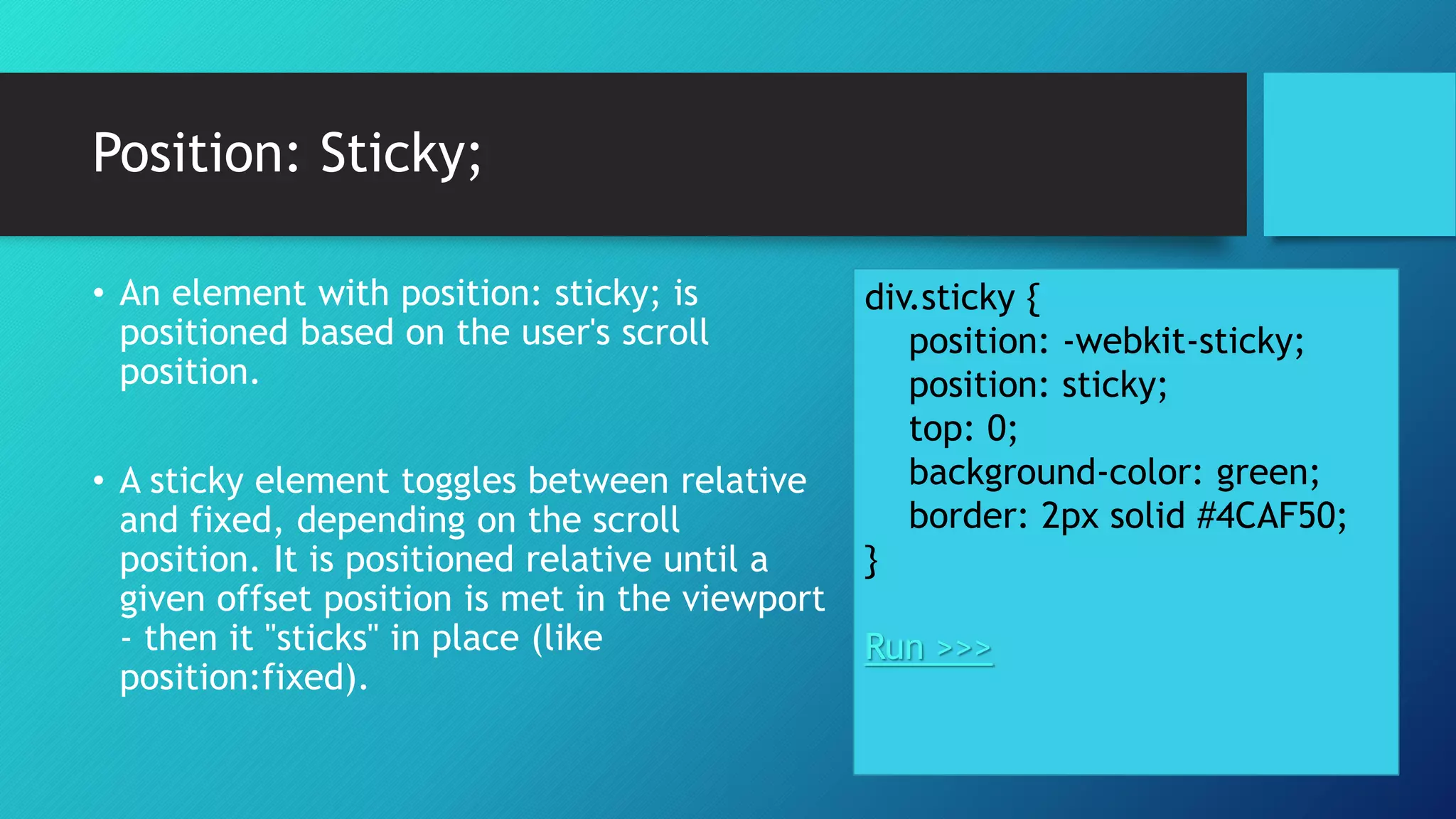 Position: Sticky;
div.sticky {
position: -webkit-sticky;
position: sticky;
top: 0;
background-color: green;
border: 2px solid #4CAF50;
}
Run >>>
• An element with position: sticky; is
positioned based on the user's scroll
position.
• A sticky element toggles between relative
and fixed, depending on the scroll
position. It is positioned relative until a
given offset position is met in the viewport
- then it "sticks" in place (like
position:fixed).
 