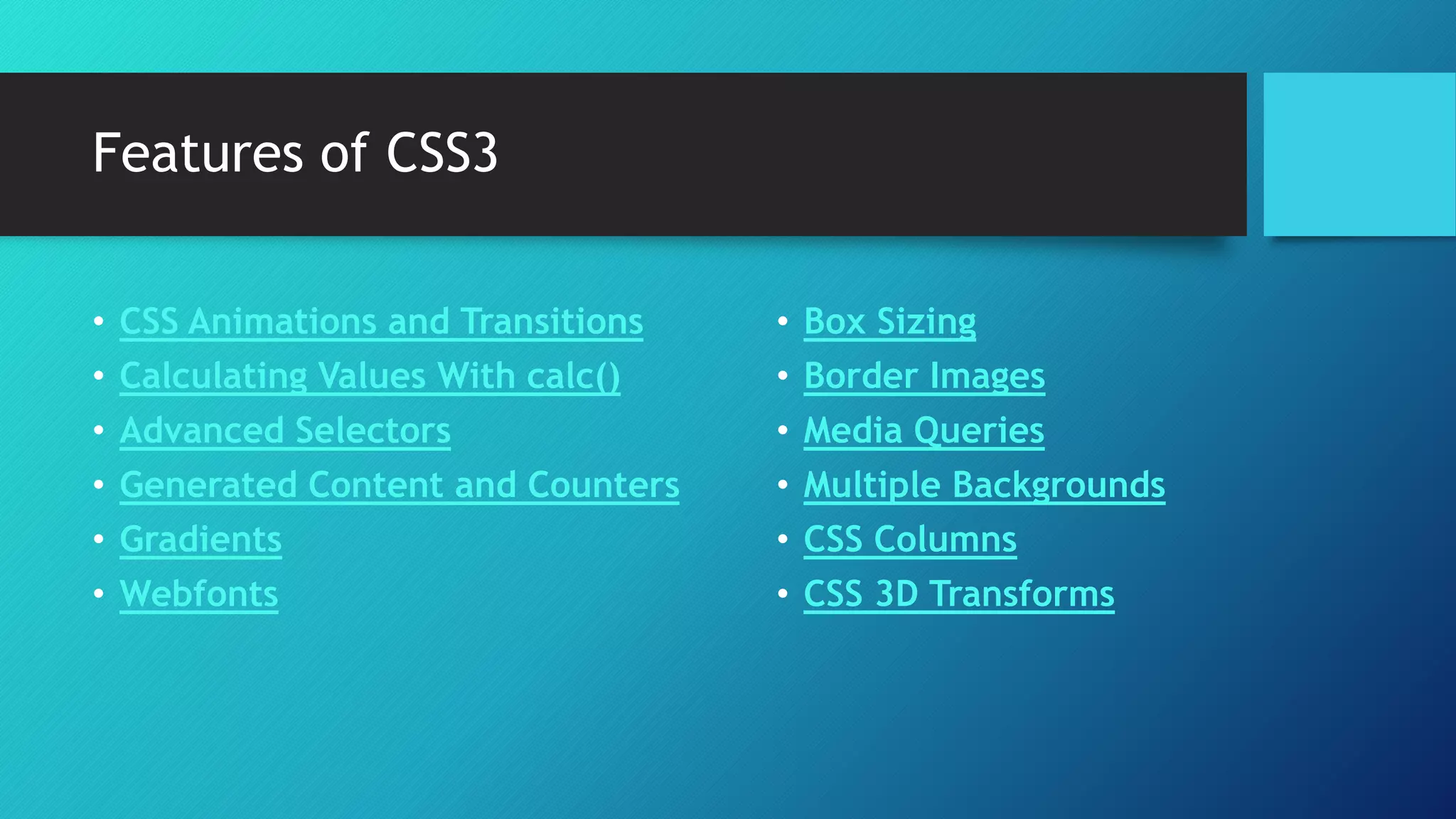 Features of CSS3
• CSS Animations and Transitions
• Calculating Values With calc()
• Advanced Selectors
• Generated Content and Counters
• Gradients
• Webfonts
• Box Sizing
• Border Images
• Media Queries
• Multiple Backgrounds
• CSS Columns
• CSS 3D Transforms
 