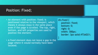 Position: Fixed;
div.fixed {
position: fixed;
bottom: 0;
right: 0;
width: 300px;
border: 3px solid #73AD21;
}
• An element with position: fixed; is
positioned relative to the viewport, which
means it always stays in the same place
even if the page is scrolled. The top, right,
bottom, and left properties are used to
position the element.
• A fixed element does not leave a gap in the
page where it would normally have been
located.
 